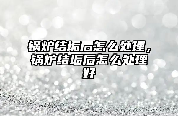 鍋爐結垢后怎么處理，鍋爐結垢后怎么處理好