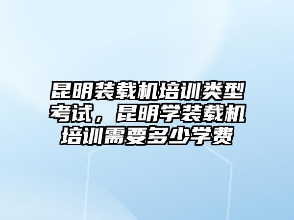 昆明裝載機培訓類型考試，昆明學裝載機培訓需要多少學費