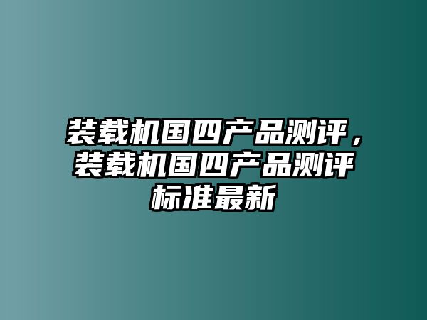 裝載機(jī)國四產(chǎn)品測評，裝載機(jī)國四產(chǎn)品測評標(biāo)準(zhǔn)最新