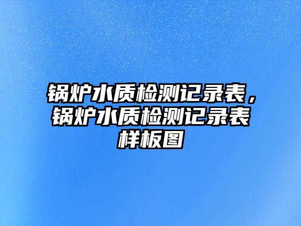 鍋爐水質(zhì)檢測記錄表，鍋爐水質(zhì)檢測記錄表樣板圖