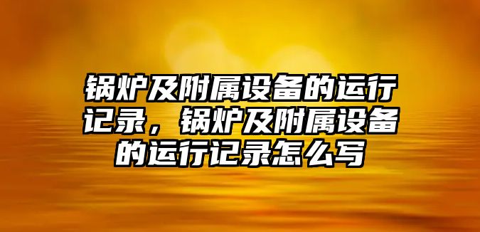 鍋爐及附屬設備的運行記錄，鍋爐及附屬設備的運行記錄怎么寫