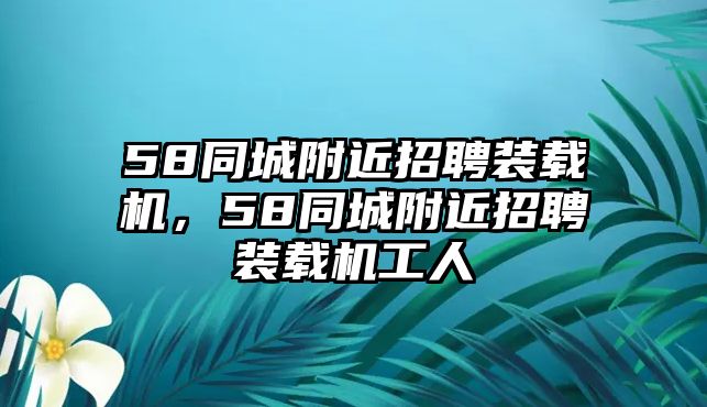 58同城附近招聘裝載機(jī)，58同城附近招聘裝載機(jī)工人