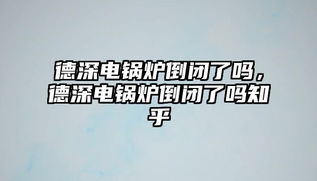 德深電鍋爐倒閉了嗎，德深電鍋爐倒閉了嗎知乎