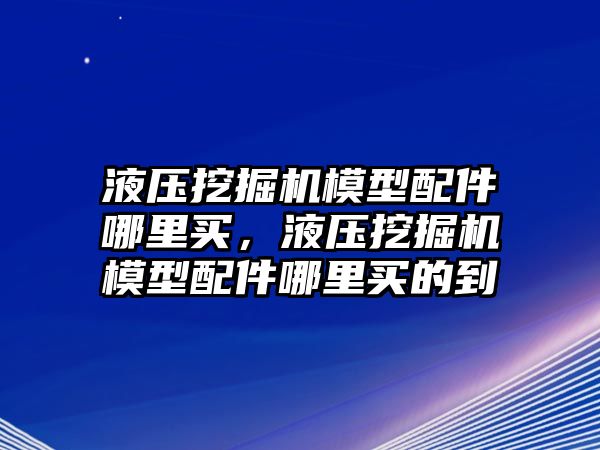 液壓挖掘機(jī)模型配件哪里買，液壓挖掘機(jī)模型配件哪里買的到