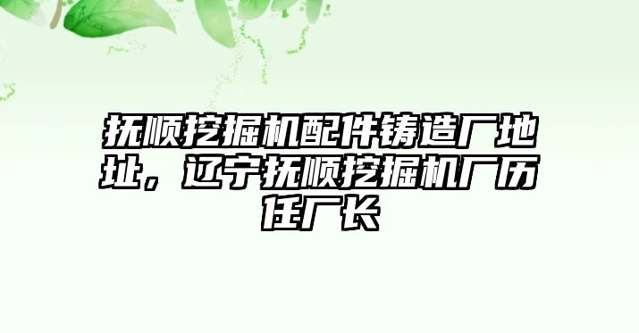 撫順挖掘機(jī)配件鑄造廠地址，遼寧撫順挖掘機(jī)廠歷任廠長(zhǎng)