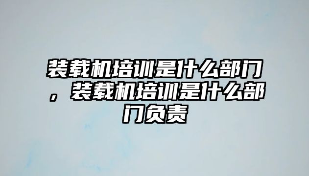 裝載機(jī)培訓(xùn)是什么部門，裝載機(jī)培訓(xùn)是什么部門負(fù)責(zé)