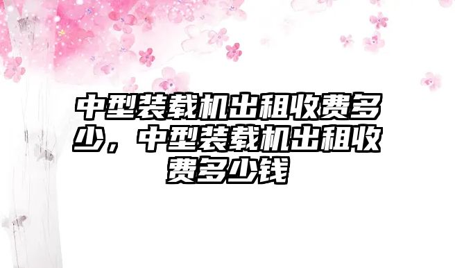 中型裝載機(jī)出租收費(fèi)多少，中型裝載機(jī)出租收費(fèi)多少錢