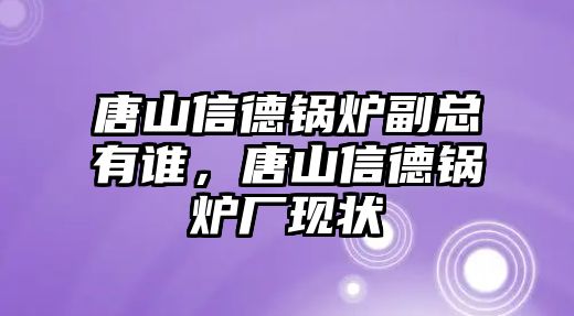 唐山信德鍋爐副總有誰，唐山信德鍋爐廠現(xiàn)狀