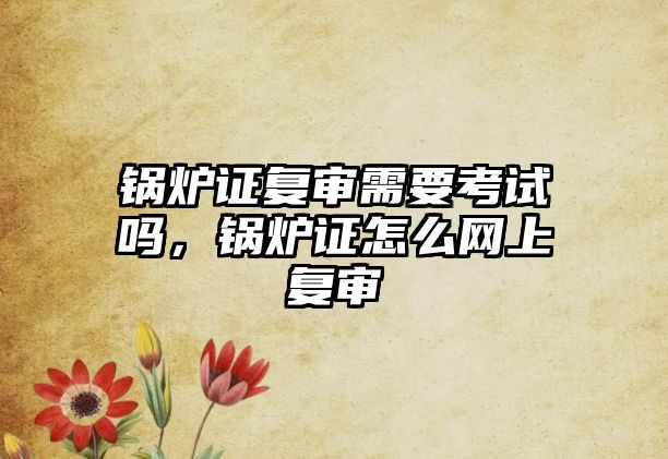 鍋爐證復(fù)審需要考試嗎，鍋爐證怎么網(wǎng)上復(fù)審