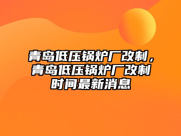 青島低壓鍋爐廠改制，青島低壓鍋爐廠改制時(shí)間最新消息