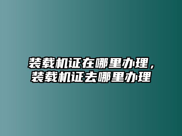 裝載機(jī)證在哪里辦理，裝載機(jī)證去哪里辦理