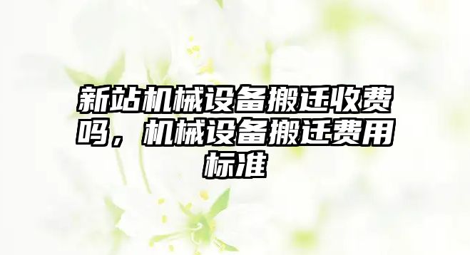 新站機(jī)械設(shè)備搬遷收費(fèi)嗎，機(jī)械設(shè)備搬遷費(fèi)用標(biāo)準(zhǔn)