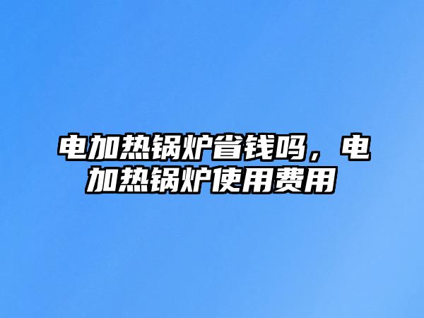 電加熱鍋爐省錢嗎，電加熱鍋爐使用費用