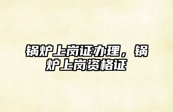 鍋爐上崗證辦理，鍋爐上崗資格證