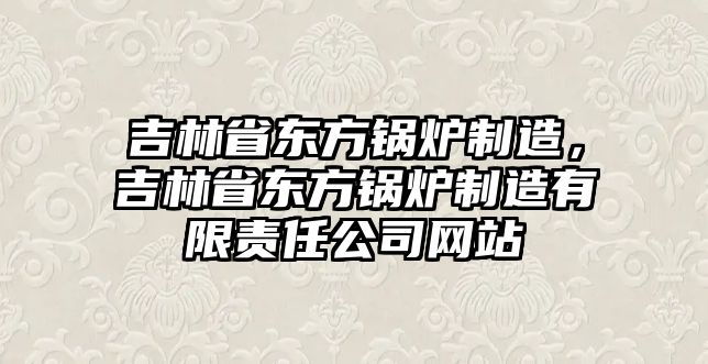 吉林省東方鍋爐制造，吉林省東方鍋爐制造有限責(zé)任公司網(wǎng)站