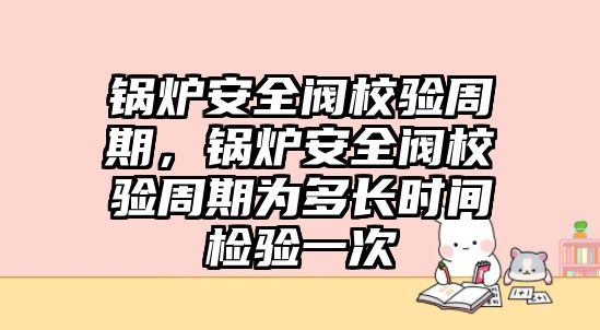 鍋爐安全閥校驗周期，鍋爐安全閥校驗周期為多長時間檢驗一次