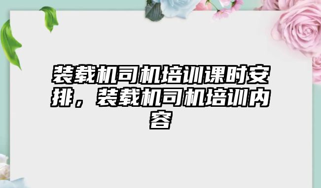 裝載機(jī)司機(jī)培訓(xùn)課時安排，裝載機(jī)司機(jī)培訓(xùn)內(nèi)容