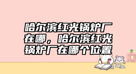 哈爾濱紅光鍋爐廠在哪，哈爾濱紅光鍋爐廠在哪個(gè)位置