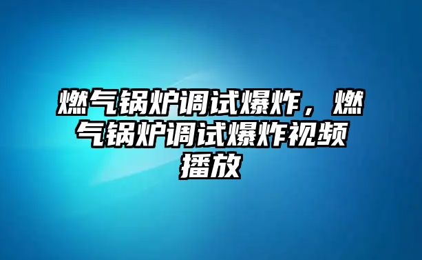 燃氣鍋爐調(diào)試爆炸，燃氣鍋爐調(diào)試爆炸視頻播放