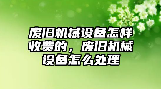 廢舊機(jī)械設(shè)備怎樣收費(fèi)的，廢舊機(jī)械設(shè)備怎么處理