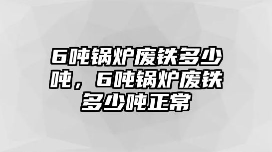 6噸鍋爐廢鐵多少噸，6噸鍋爐廢鐵多少噸正常