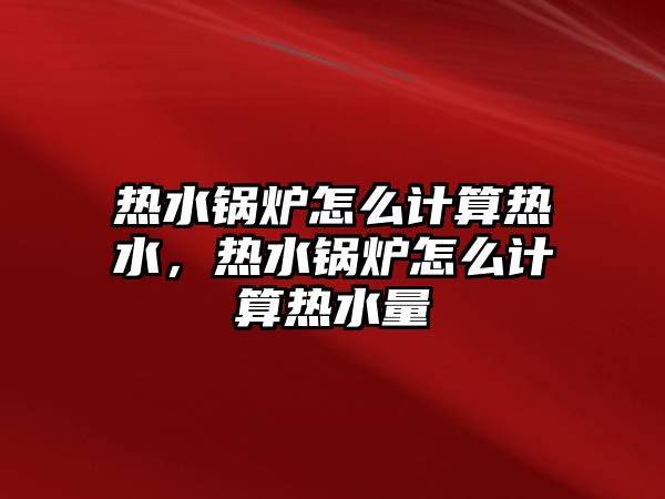 熱水鍋爐怎么計算熱水，熱水鍋爐怎么計算熱水量