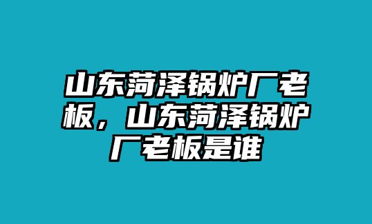 山東菏澤鍋爐廠老板，山東菏澤鍋爐廠老板是誰