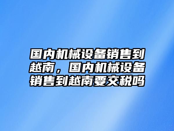 國內(nèi)機械設(shè)備銷售到越南，國內(nèi)機械設(shè)備銷售到越南要交稅嗎