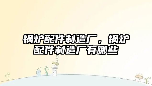 鍋爐配件制造廠，鍋爐配件制造廠有哪些