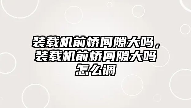 裝載機前橋間隙大嗎，裝載機前橋間隙大嗎怎么調(diào)