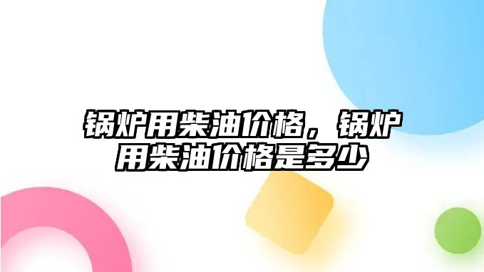 鍋爐用柴油價格，鍋爐用柴油價格是多少