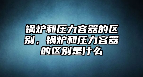 鍋爐和壓力容器的區(qū)別，鍋爐和壓力容器的區(qū)別是什么