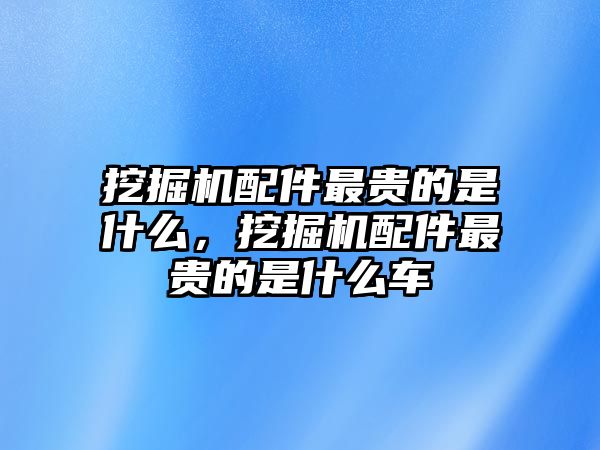 挖掘機(jī)配件最貴的是什么，挖掘機(jī)配件最貴的是什么車