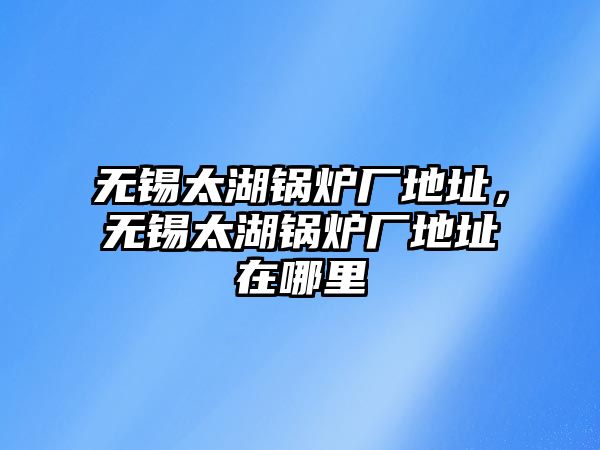 無錫太湖鍋爐廠地址，無錫太湖鍋爐廠地址在哪里