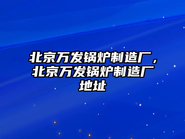 北京萬發(fā)鍋爐制造廠，北京萬發(fā)鍋爐制造廠地址