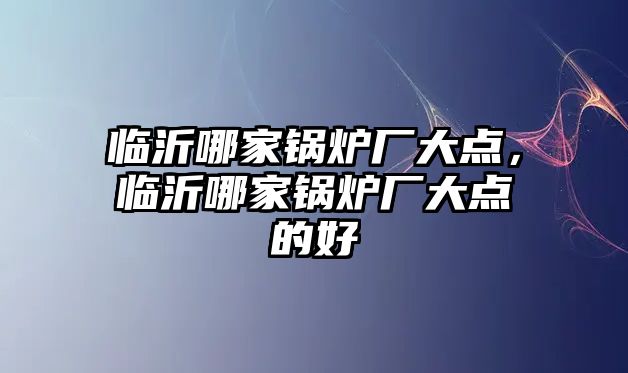 臨沂哪家鍋爐廠大點，臨沂哪家鍋爐廠大點的好