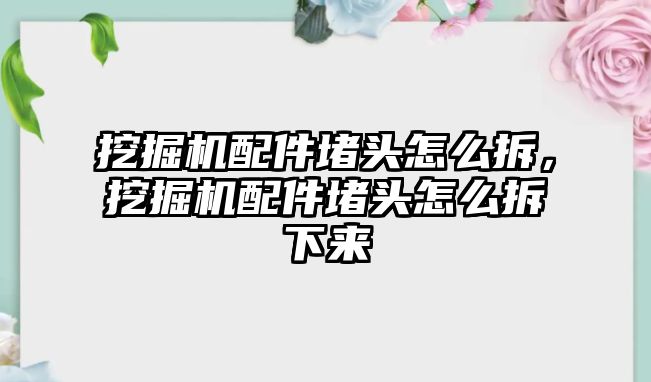 挖掘機配件堵頭怎么拆，挖掘機配件堵頭怎么拆下來