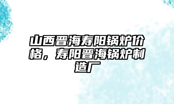 山西晉海壽陽鍋爐價格，壽陽晉海鍋爐制造廠