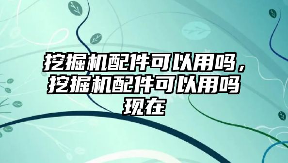 挖掘機(jī)配件可以用嗎，挖掘機(jī)配件可以用嗎現(xiàn)在