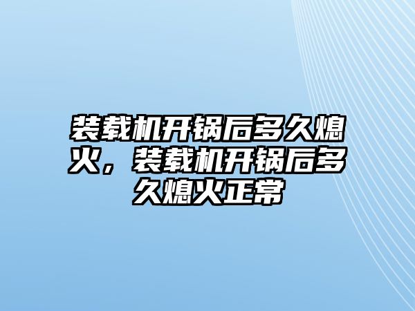 裝載機(jī)開鍋后多久熄火，裝載機(jī)開鍋后多久熄火正常