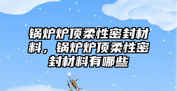 鍋爐爐頂柔性密封材料，鍋爐爐頂柔性密封材料有哪些