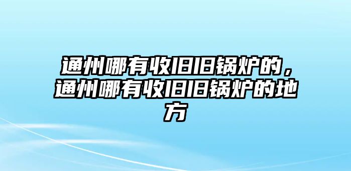 通州哪有收舊舊鍋爐的，通州哪有收舊舊鍋爐的地方