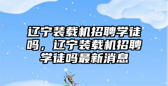 遼寧裝載機招聘學(xué)徒嗎，遼寧裝載機招聘學(xué)徒嗎最新消息