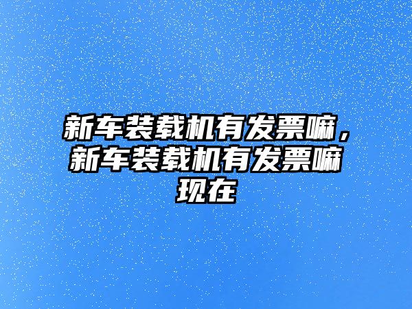 新車裝載機有發(fā)票嘛，新車裝載機有發(fā)票嘛現(xiàn)在