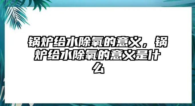 鍋爐給水除氧的意義，鍋爐給水除氧的意義是什么