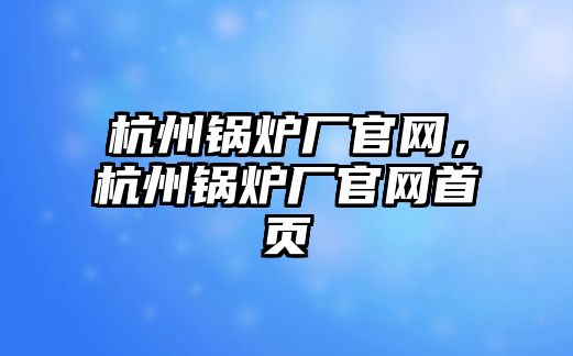 杭州鍋爐廠官網(wǎng)，杭州鍋爐廠官網(wǎng)首頁