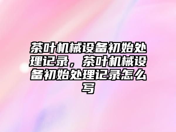 茶葉機械設備初始處理記錄，茶葉機械設備初始處理記錄怎么寫