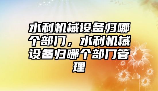 水利機械設(shè)備歸哪個部門，水利機械設(shè)備歸哪個部門管理