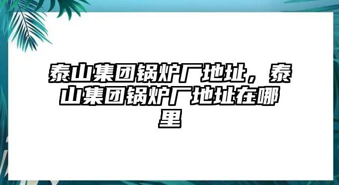 泰山集團(tuán)鍋爐廠地址，泰山集團(tuán)鍋爐廠地址在哪里