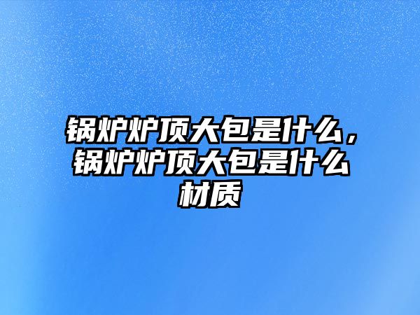 鍋爐爐頂大包是什么，鍋爐爐頂大包是什么材質